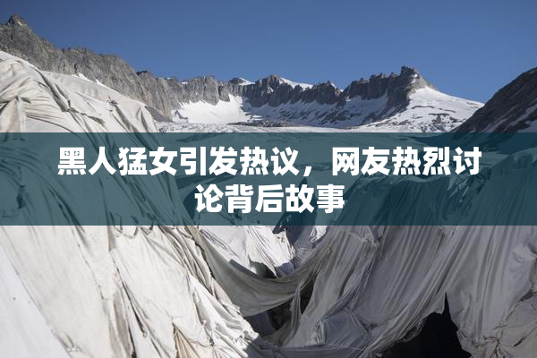 黑人猛女引发热议，网友热烈讨论背后故事