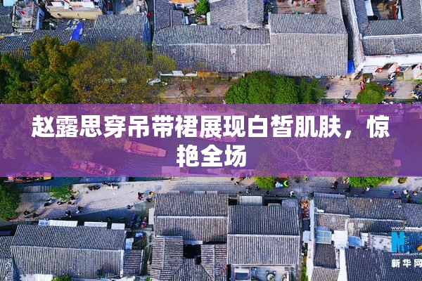 赵露思穿吊带裙展现白皙肌肤，惊艳全场