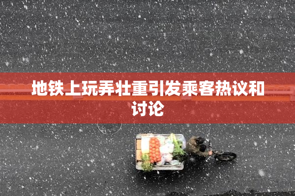 地铁上玩弄壮重引发乘客热议和讨论