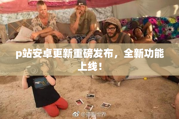 p站安卓更新重磅发布，全新功能上线！