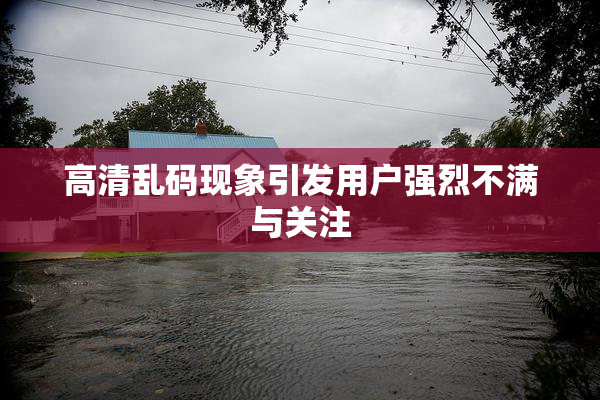 高清乱码现象引发用户强烈不满与关注