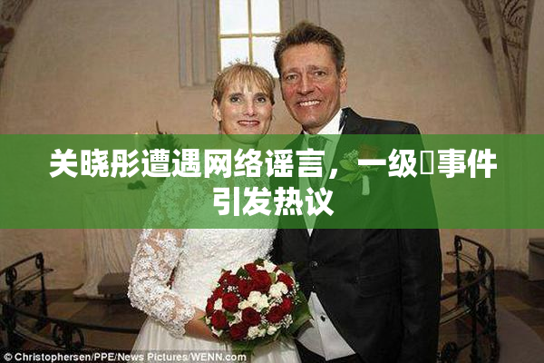 关晓彤遭遇网络谣言，一级婬事件引发热议