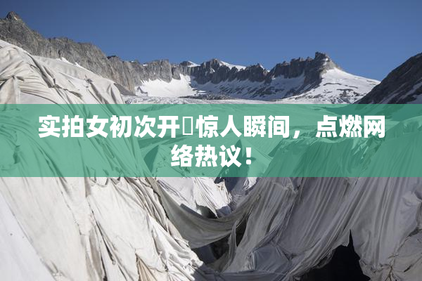 实拍女初次开笣惊人瞬间，点燃网络热议！