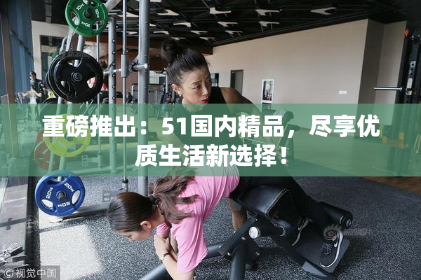 重磅推出：51国内精品，尽享优质生活新选择！