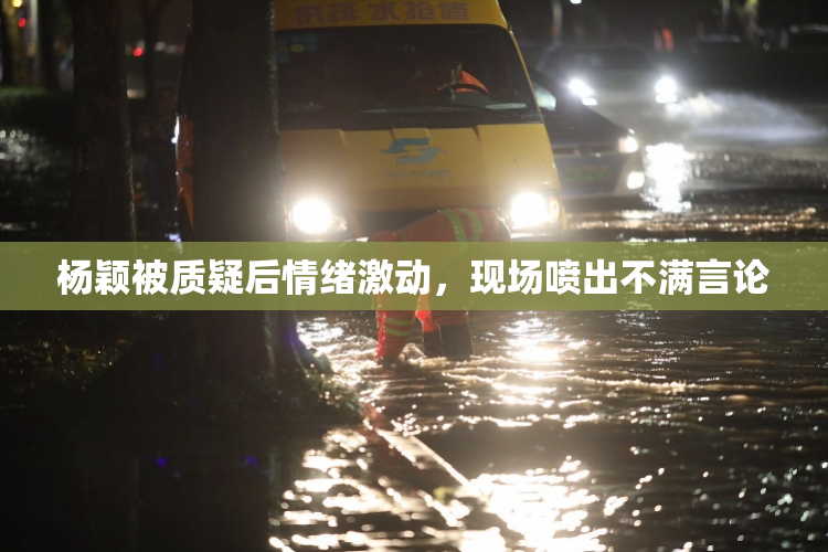 杨颖被质疑后情绪激动，现场喷出不满言论