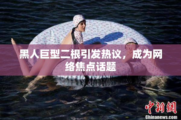 黑人巨型二根引发热议，成为网络焦点话题