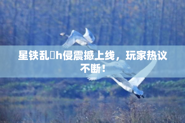 星铁乱婬h侵震撼上线，玩家热议不断！