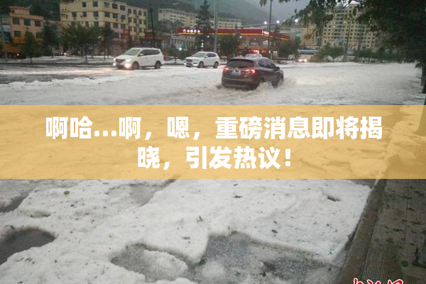 啊哈…啊，嗯，重磅消息即将揭晓，引发热议！