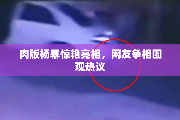 肉版杨幂惊艳亮相，网友争相围观热议