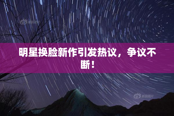 明星换脸新作引发热议，争议不断！