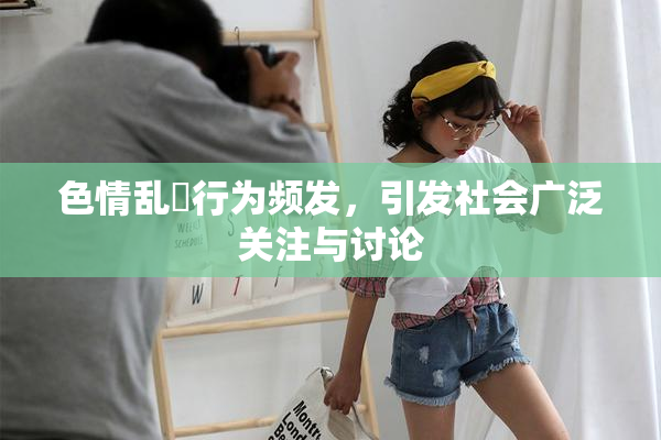 色情乱婬行为频发，引发社会广泛关注与讨论