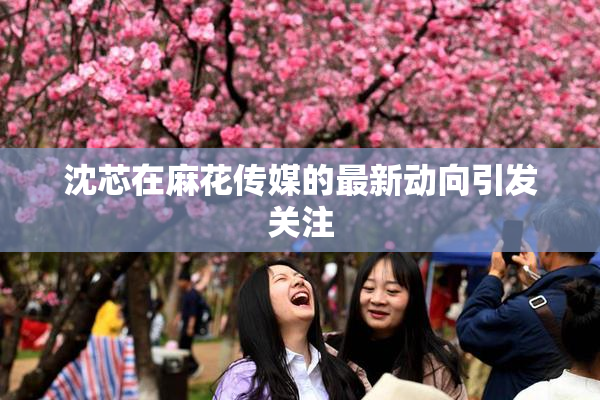 沈芯在麻花传媒的最新动向引发关注