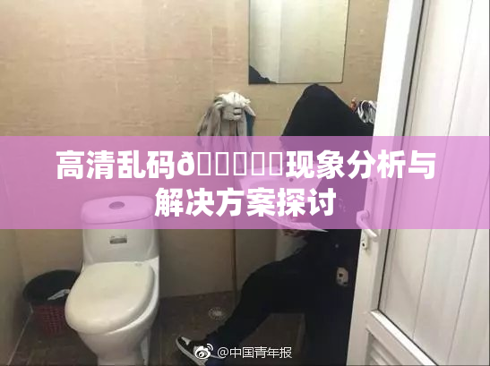 高清乱码🔞❌‌现象分析与解决方案探讨