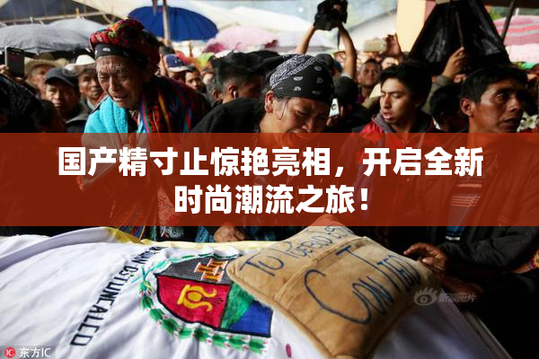 国产精寸止惊艳亮相，开启全新时尚潮流之旅！