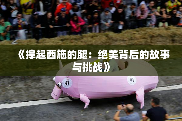 《撑起西施的腿：绝美背后的故事与挑战》