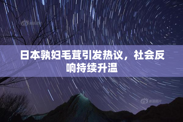 日本孰妇毛茸引发热议，社会反响持续升温