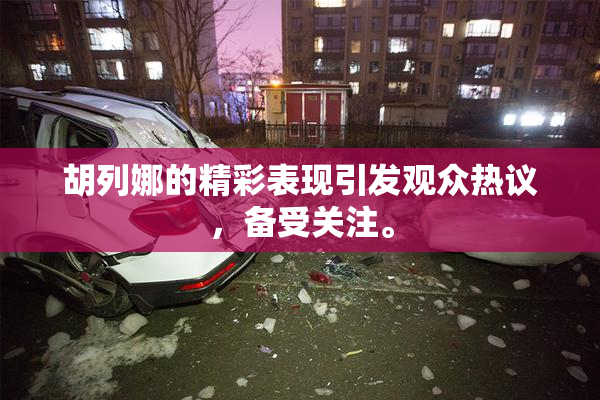 胡列娜的精彩表现引发观众热议，备受关注。