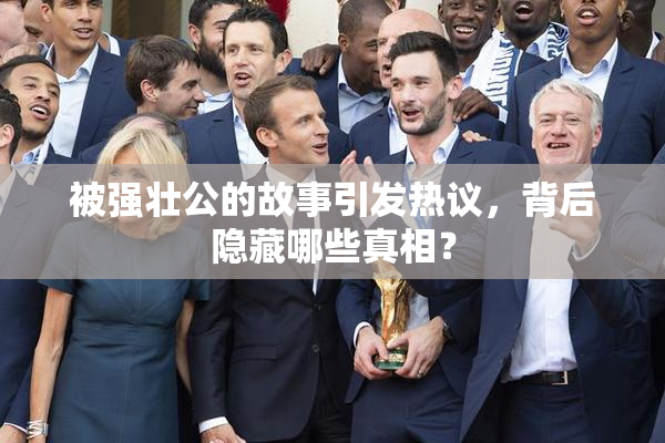 被强壮公的故事引发热议，背后隐藏哪些真相？