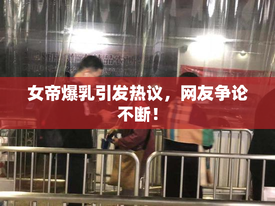 女帝爆乳引发热议，网友争论不断！