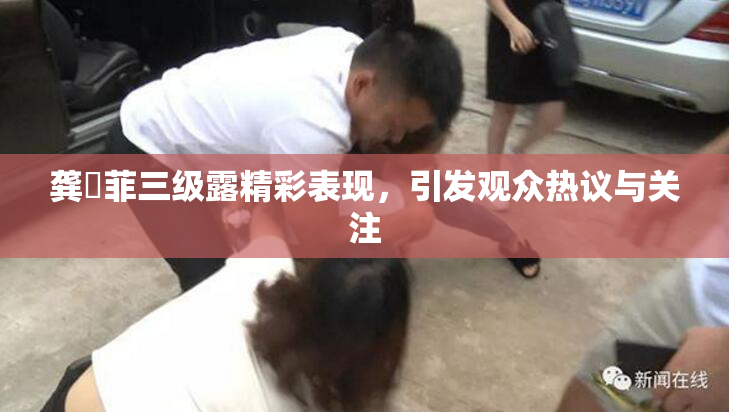 龚玥菲三级露精彩表现，引发观众热议与关注