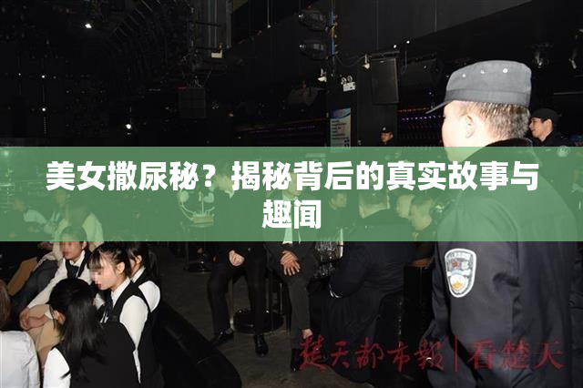 美女撒尿秘？揭秘背后的真实故事与趣闻