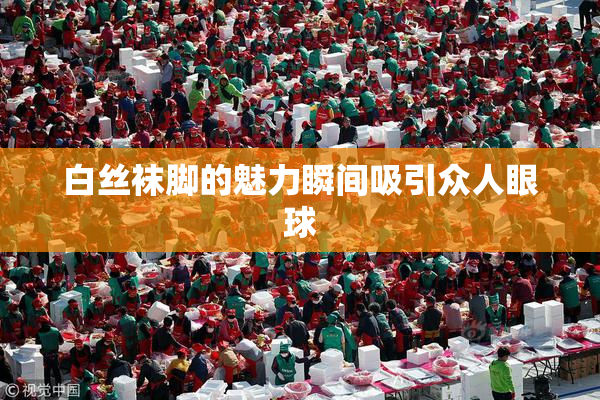 白丝袜脚的魅力瞬间吸引众人眼球