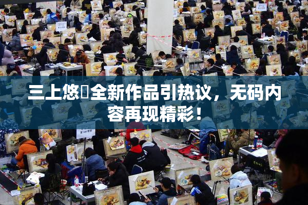 三上悠亜全新作品引热议，无码内容再现精彩！