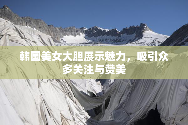 韩国美女大胆展示魅力，吸引众多关注与赞美