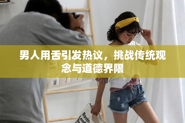 男人用舌引发热议，挑战传统观念与道德界限