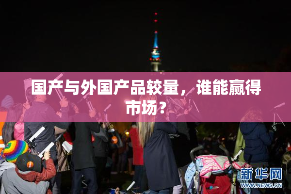 国产与外国产品较量，谁能赢得市场？
