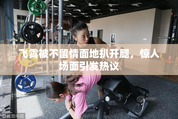 飞霄被不留情面地扒开腿，惊人场面引发热议