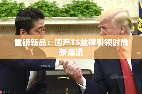 重磅新品：国产TS丝袜引领时尚新潮流