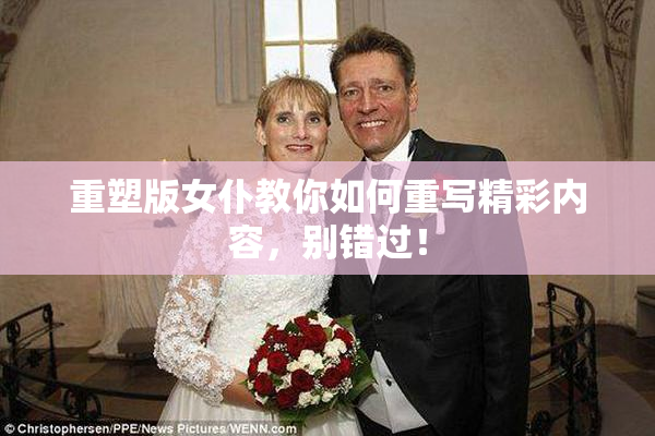 重塑版女仆教你如何重写精彩内容，别错过！