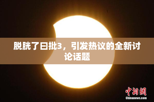 脱胱了曰批3，引发热议的全新讨论话题