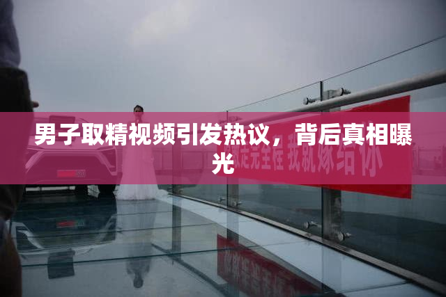 男子取精视频引发热议，背后真相曝光