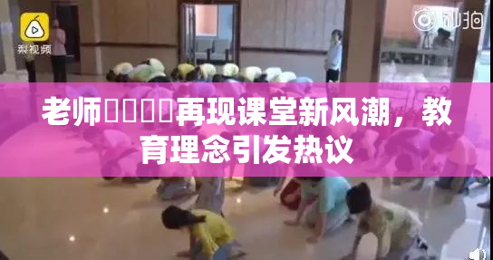 老师❌‌❌‌再现课堂新风潮，教育理念引发热议