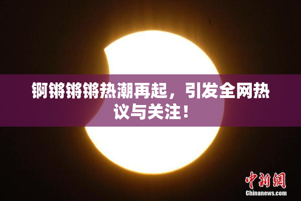 锕锵锵锵热潮再起，引发全网热议与关注！