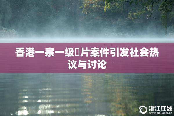 香港一宗一级婬片案件引发社会热议与讨论