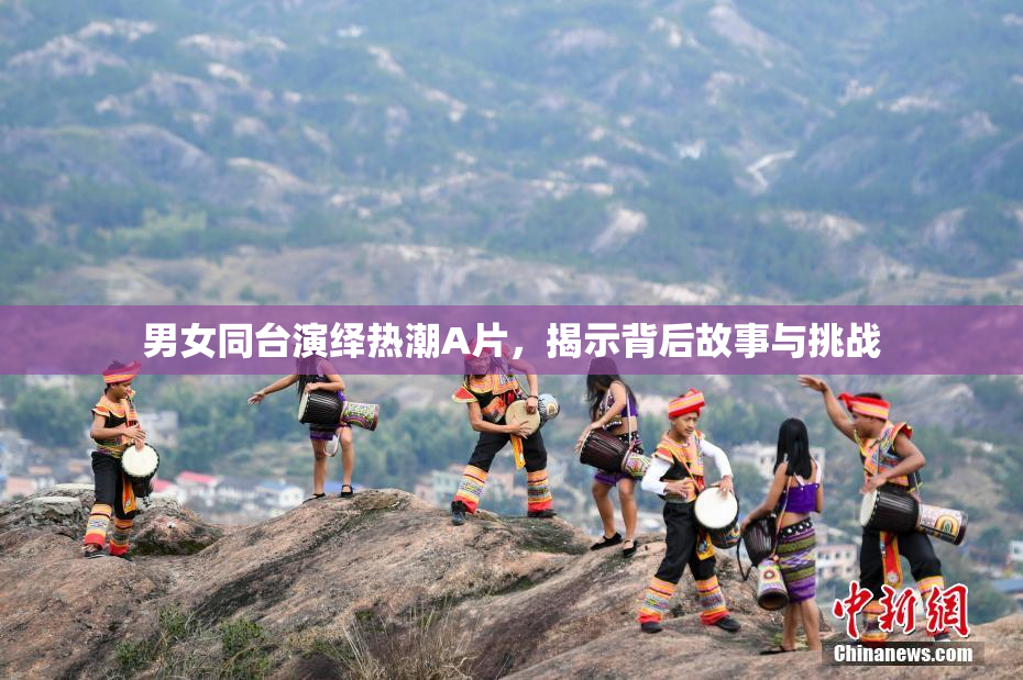 男女同台演绎热潮A片，揭示背后故事与挑战
