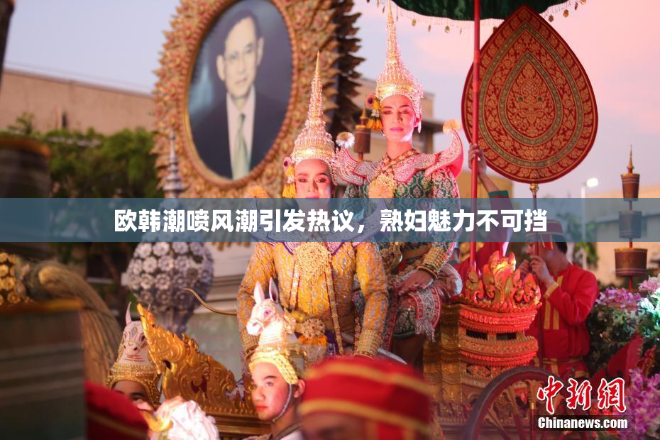 欧韩潮喷风潮引发热议，熟妇魅力不可挡