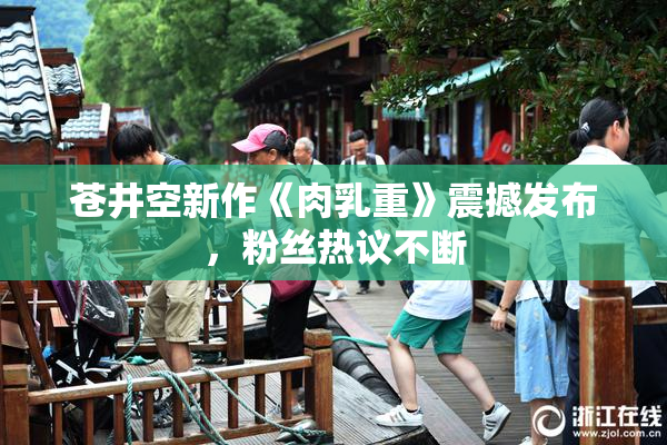 苍井空新作《肉乳重》震撼发布，粉丝热议不断