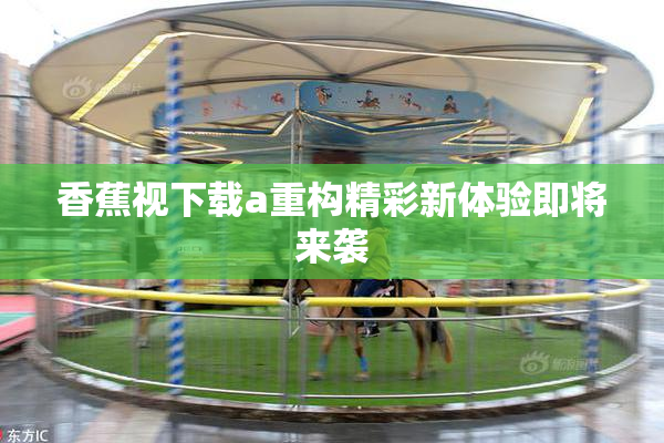 香蕉视下载a重构精彩新体验即将来袭