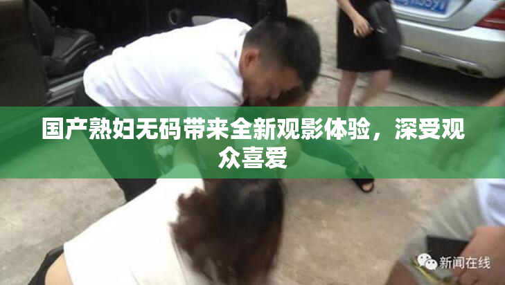 国产熟妇无码带来全新观影体验，深受观众喜爱