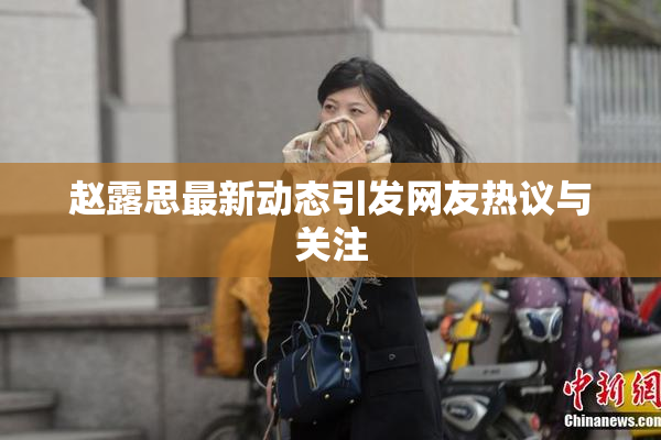 赵露思最新动态引发网友热议与关注