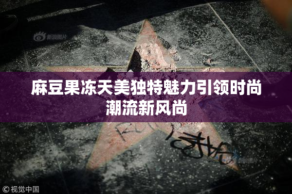 麻豆果冻天美独特魅力引领时尚潮流新风尚