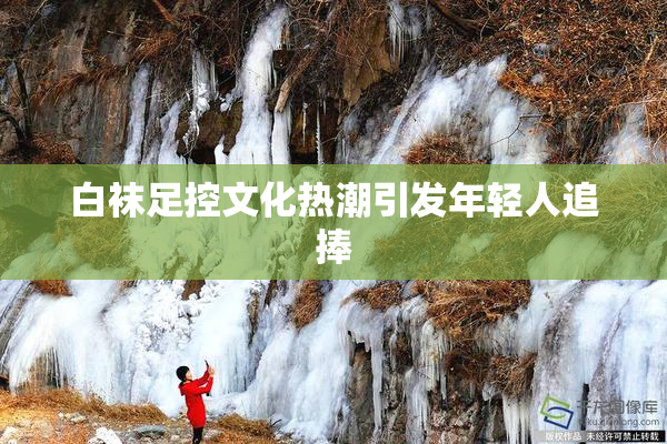 白袜足控文化热潮引发年轻人追捧