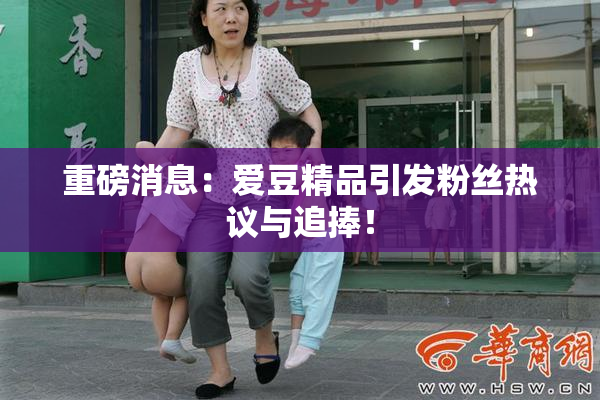重磅消息：爱豆精品引发粉丝热议与追捧！