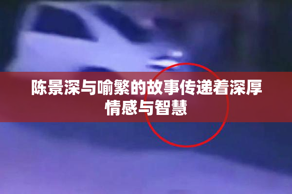 陈景深与喻繁的故事传递着深厚情感与智慧