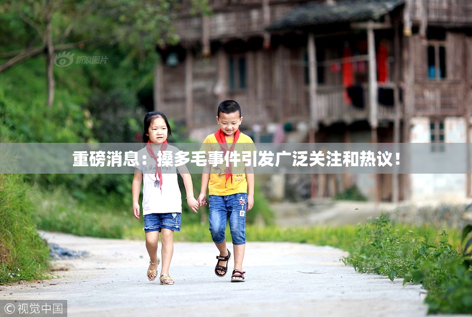 重磅消息：搡多毛事件引发广泛关注和热议！