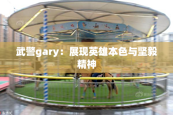 武警gary：展现英雄本色与坚毅精神